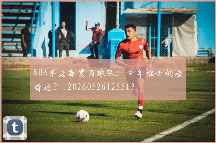 NBA季后赛黑马球队:今年谁会创造奇迹?_20260526125513