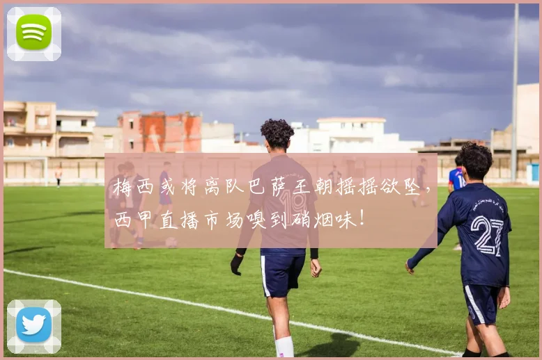 梅西或将离队巴萨王朝摇摇欲坠，西甲直播市场嗅到硝烟味！
