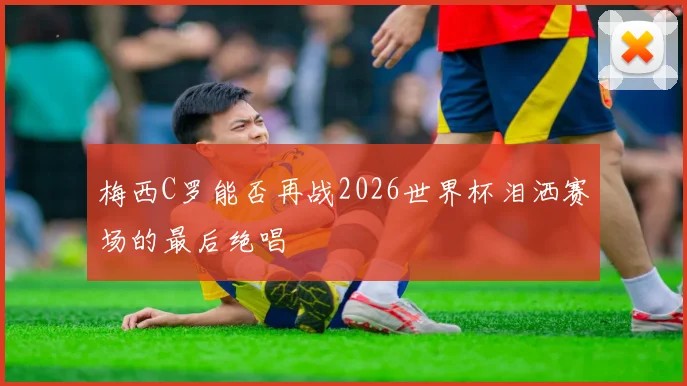 梅西C罗能否再战2026世界杯泪洒赛场的最后绝唱