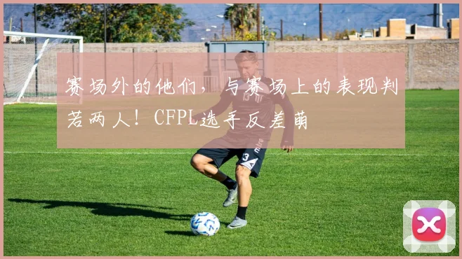 赛场外的他们,与赛场上的表现判若两人!CFPL选手反差萌
