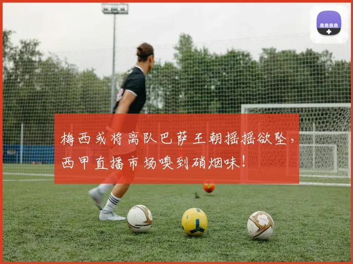 梅西或将离队巴萨王朝摇摇欲坠,西甲直播市场嗅到硝烟味!