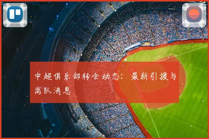 中超俱乐部转会动态:最新引援与离队消息
