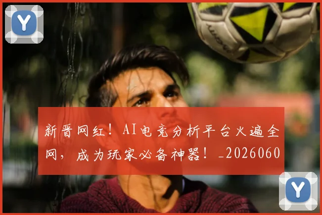 新晋网红!AI电竞分析平台火遍全网,成为玩家必备神器!_20260605181314