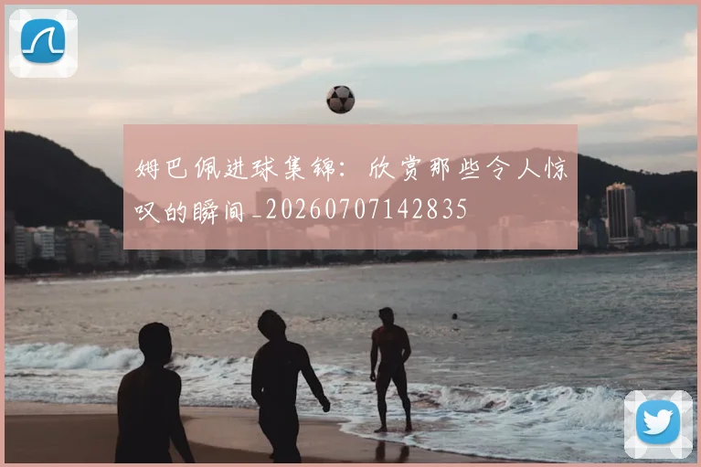 姆巴佩进球集锦：欣赏那些令人惊叹的瞬间_20260707142835