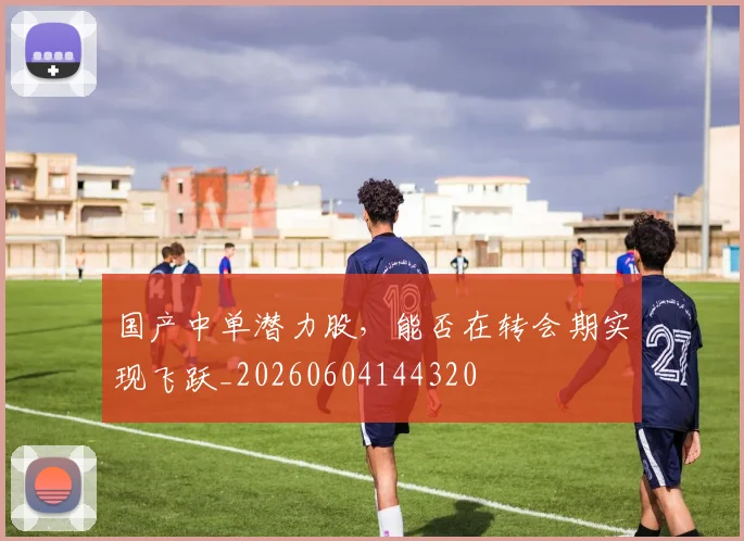 国产中单潜力股,能否在转会期实现飞跃_20260604144320