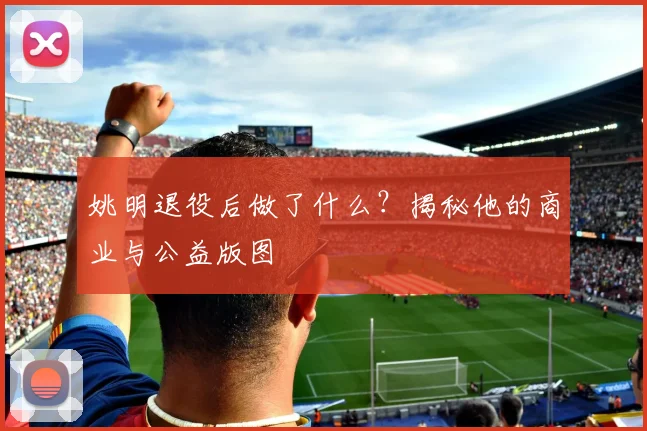姚明退役后做了什么?揭秘他的商业与公益版图