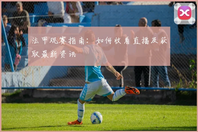 法甲观赛指南:如何收看直播及获取最新资讯