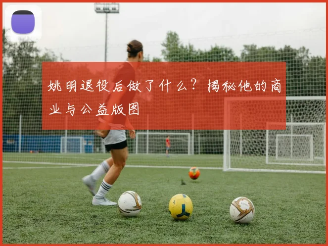 姚明退役后做了什么?揭秘他的商业与公益版图