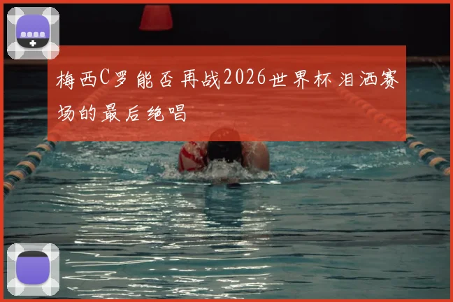 梅西C罗能否再战2026世界杯泪洒赛场的最后绝唱