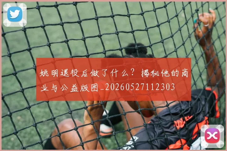 姚明退役后做了什么?揭秘他的商业与公益版图_20260527112303