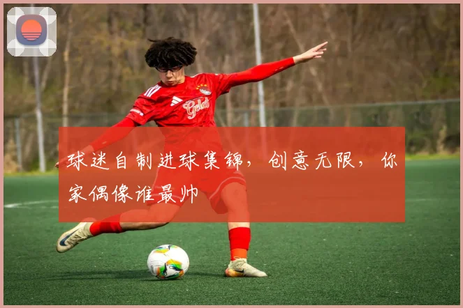 球迷自制进球集锦，创意无限，你家偶像谁最帅