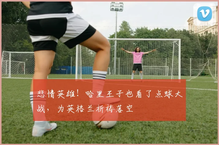 悲情英雄!哈里王子也看了点球大战,为英格兰祈祷落空