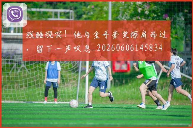 残酷现实!他与金手套奖擦肩而过,留下一声叹息_20260606145834