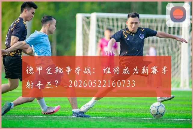 德甲金靴争夺战:谁将成为新赛季射手王?_20260522160733