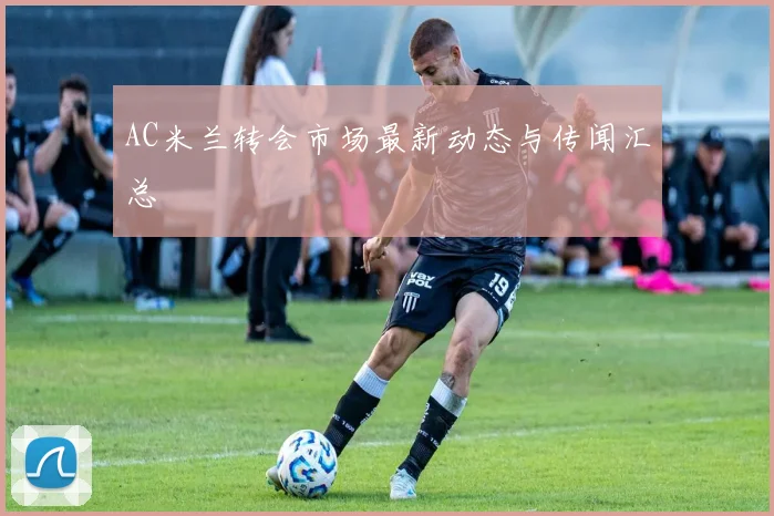 AC米兰转会市场最新动态与传闻汇总