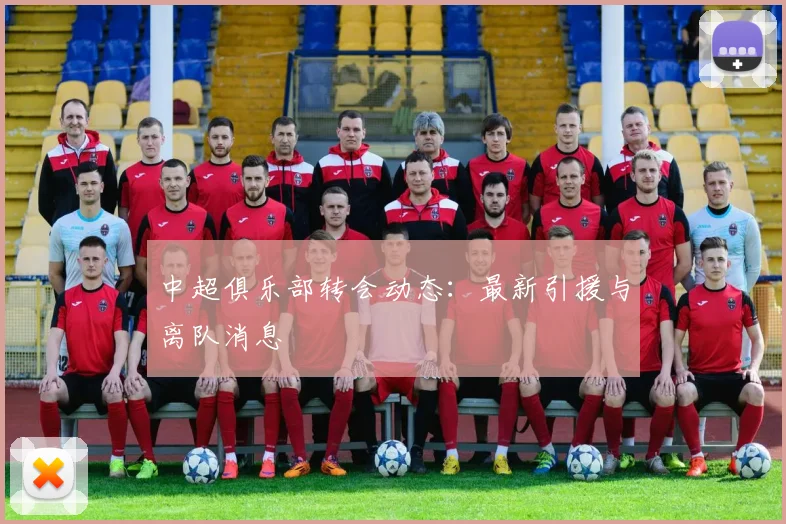 中超俱乐部转会动态：最新引援与离队消息